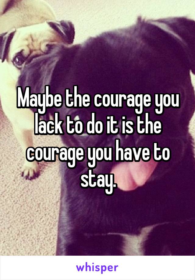 Maybe the courage you lack to do it is the courage you have to stay.