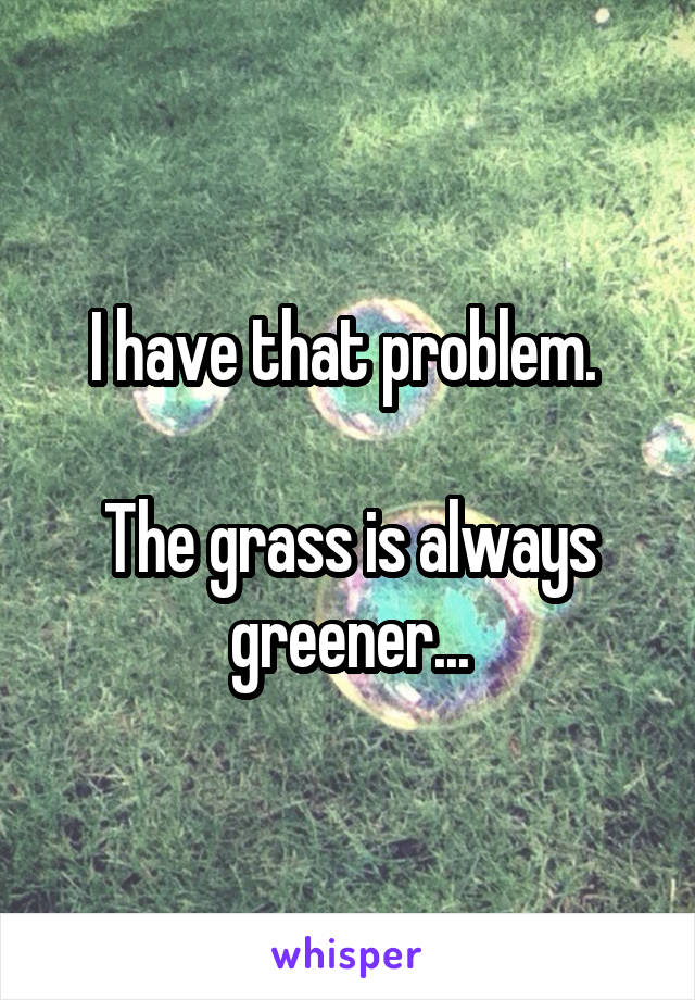 I have that problem. 

The grass is always greener...