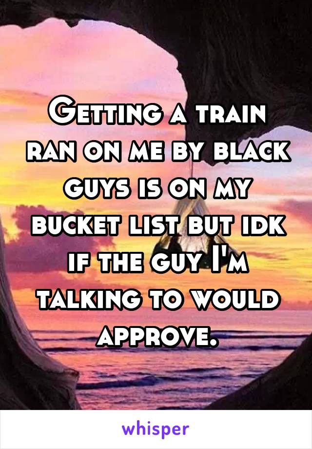 Getting a train ran on me by black guys is on my bucket list but idk if the guy I'm talking to would approve.