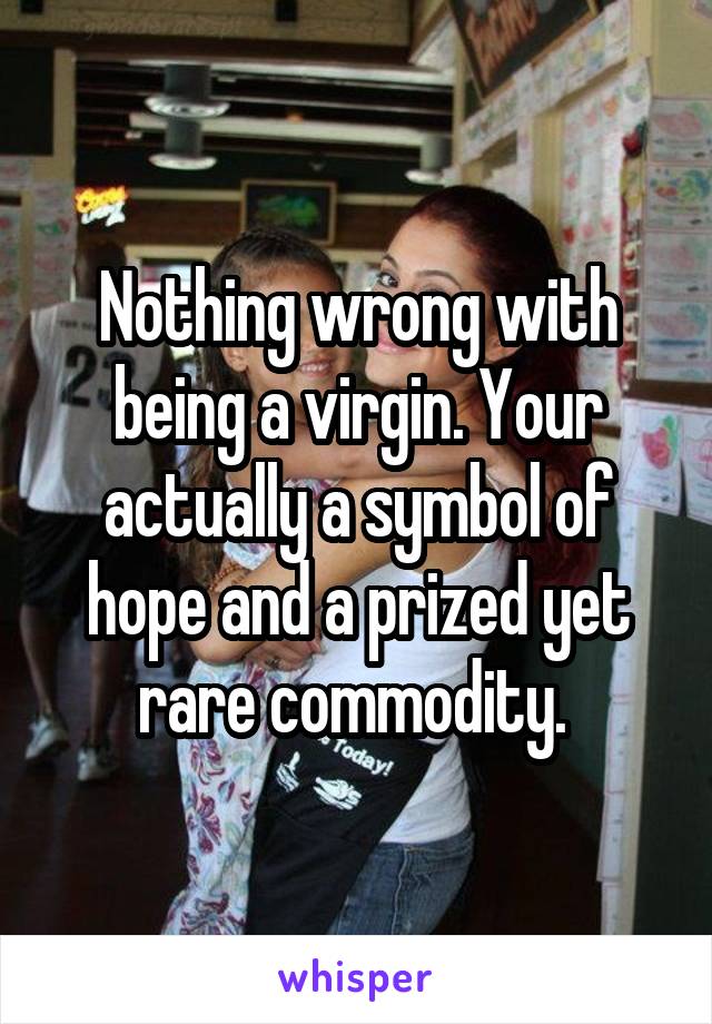 Nothing wrong with being a virgin. Your actually a symbol of hope and a prized yet rare commodity. 