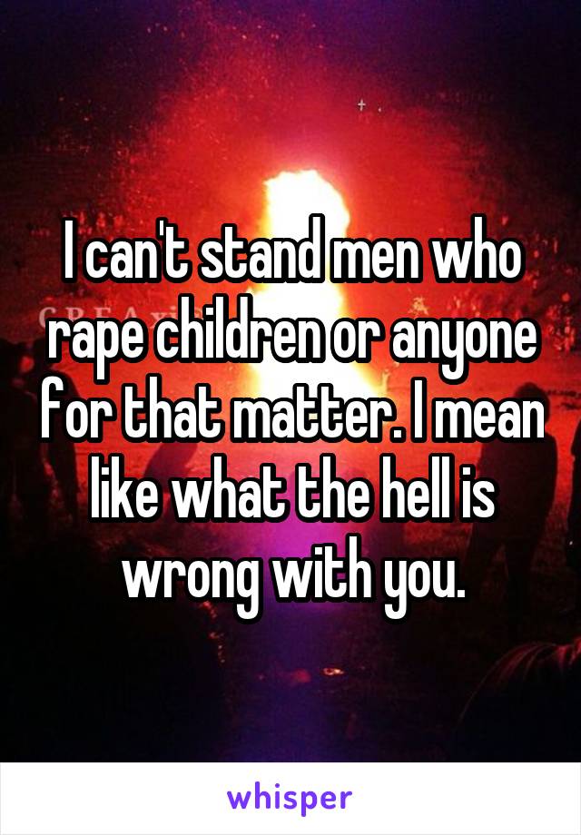 I can't stand men who rape children or anyone for that matter. I mean like what the hell is wrong with you.