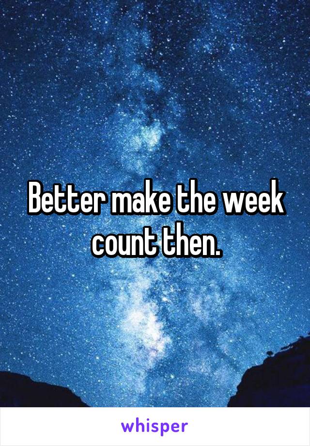Better make the week count then.