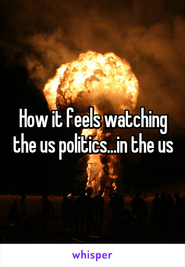 How it feels watching the us politics...in the us