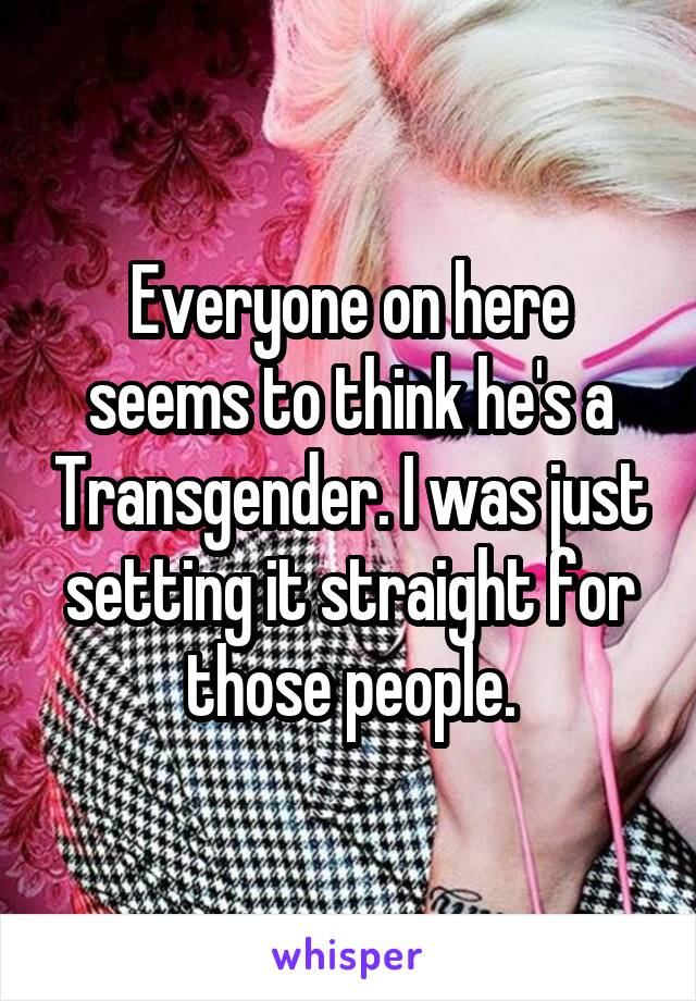 Everyone on here seems to think he's a Transgender. I was just setting it straight for those people.