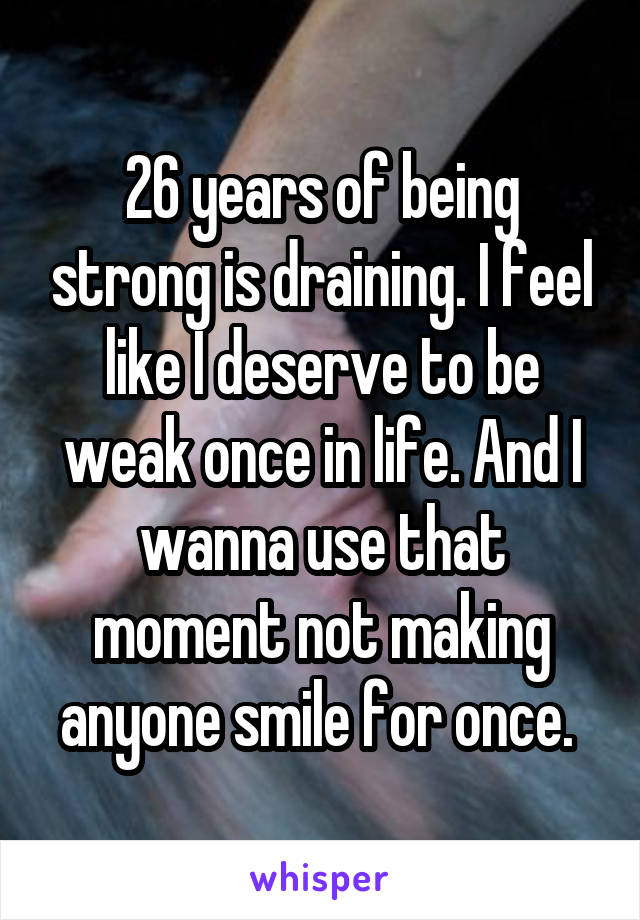 26 years of being strong is draining. I feel like I deserve to be weak once in life. And I wanna use that moment not making anyone smile for once. 