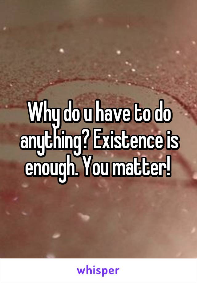 Why do u have to do anything? Existence is enough. You matter! 