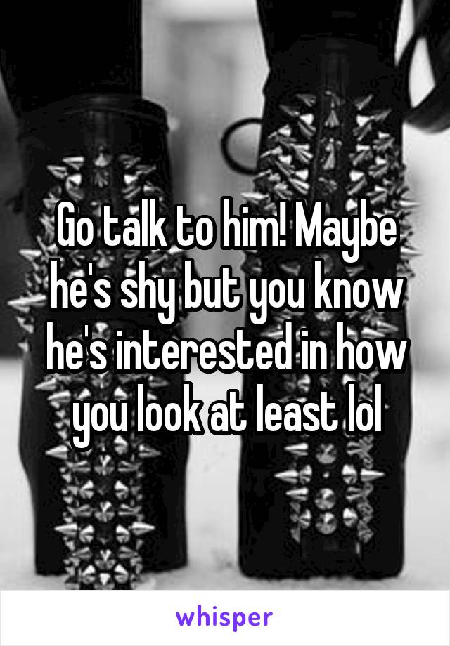 Go talk to him! Maybe he's shy but you know he's interested in how you look at least lol