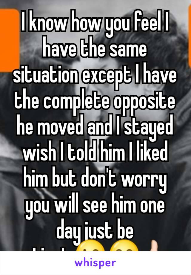 I know how you feel I have the same situation except I have the complete opposite he moved and I stayed wish I told him I liked him but don't worry you will see him one day just be patient.😉😄👍