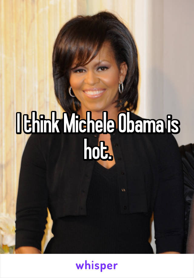 I think Michele Obama is hot.