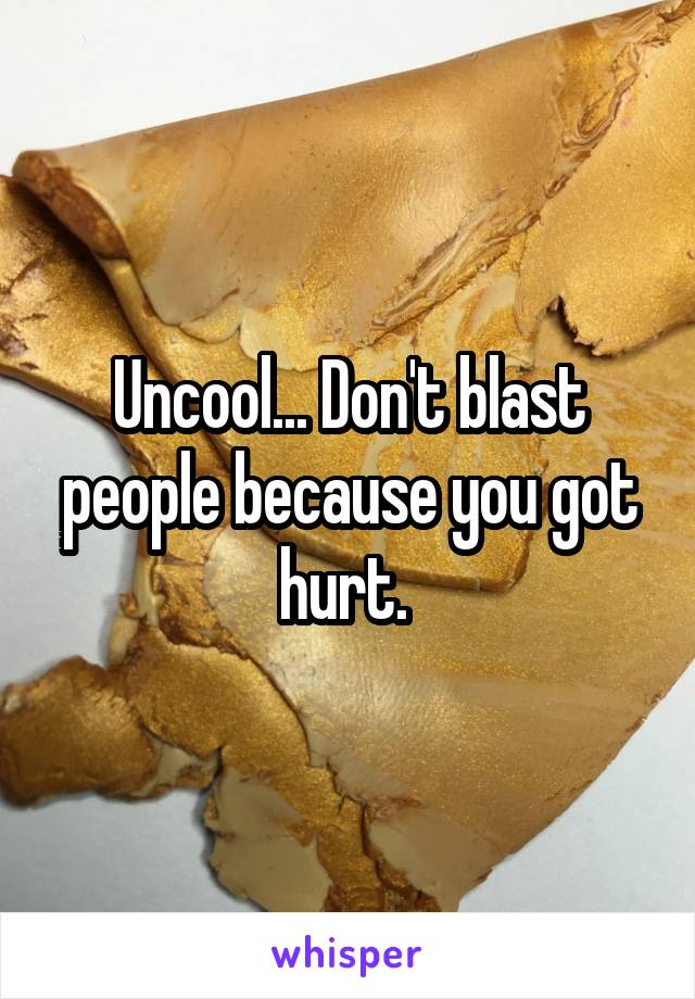 Uncool... Don't blast people because you got hurt. 