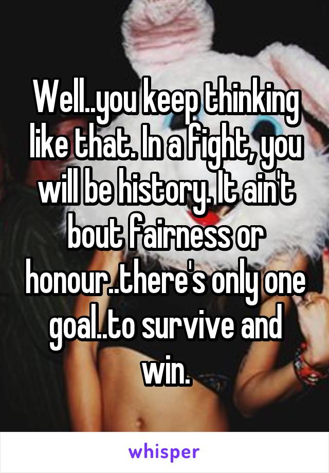 Well..you keep thinking like that. In a fight, you will be history. It ain't bout fairness or honour..there's only one goal..to survive and win.