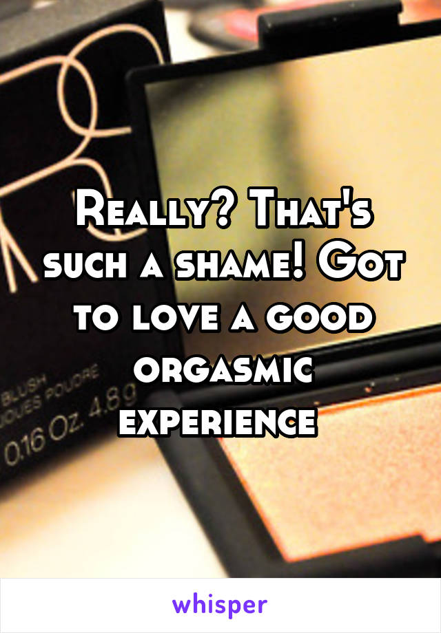 Really? That's such a shame! Got to love a good orgasmic experience 