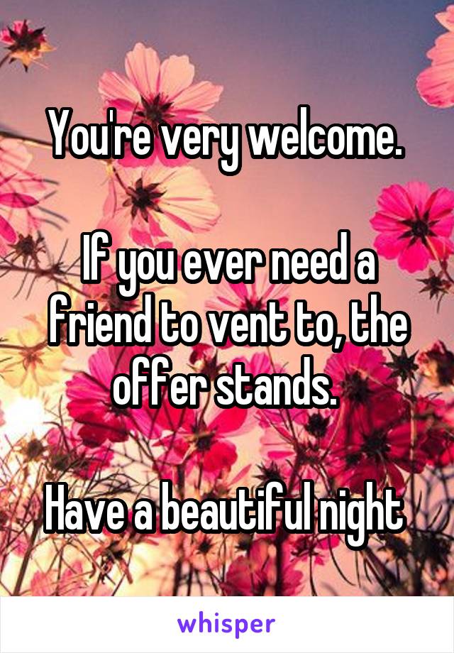 You're very welcome. 

If you ever need a friend to vent to, the offer stands. 

Have a beautiful night 