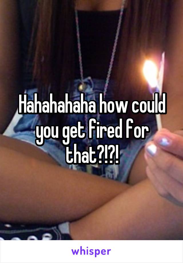 Hahahahaha how could you get fired for that?!?!