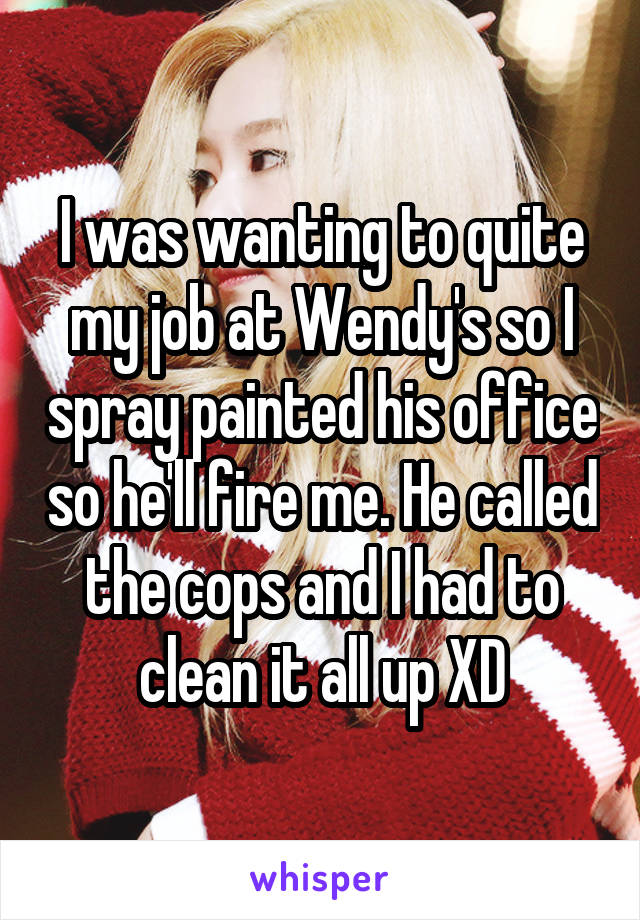 I was wanting to quite my job at Wendy's so I spray painted his office so he'll fire me. He called the cops and I had to clean it all up XD