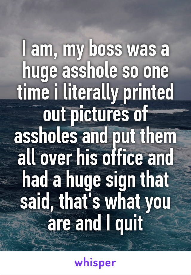 I am, my boss was a huge asshole so one time i literally printed out pictures of assholes and put them all over his office and had a huge sign that said, that's what you are and I quit