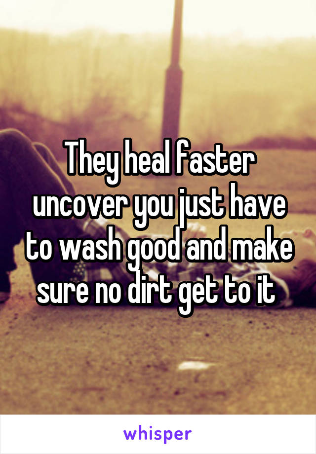 They heal faster uncover you just have to wash good and make sure no dirt get to it 