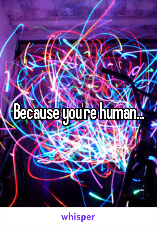 Because you're human...