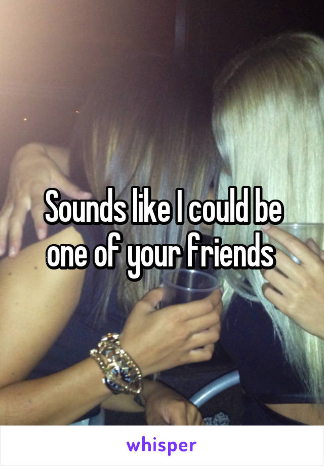 Sounds like I could be one of your friends 