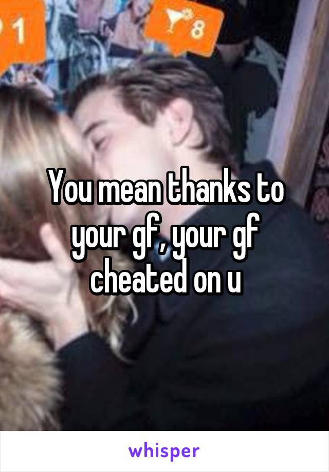 You mean thanks to your gf, your gf cheated on u