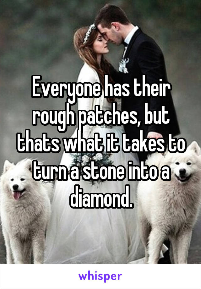 Everyone has their rough patches, but thats what it takes to turn a stone into a diamond.