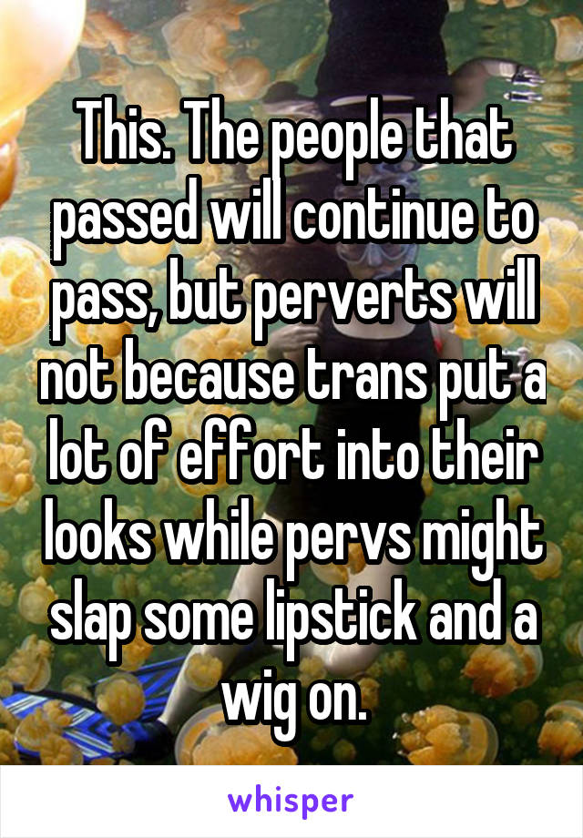 This. The people that passed will continue to pass, but perverts will not because trans put a lot of effort into their looks while pervs might slap some lipstick and a wig on.