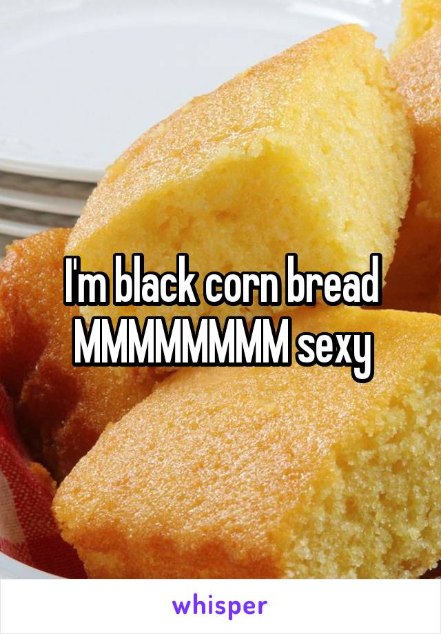 I'm black corn bread
MMMMMMMM sexy