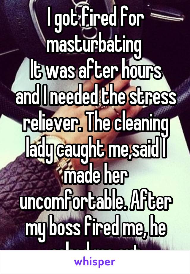 I got fired for masturbating 
It was after hours and I needed the stress reliever. The cleaning lady caught me,said I made her uncomfortable. After my boss fired me, he asked me out