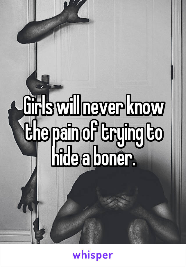 Girls will never know the pain of trying to hide a boner.