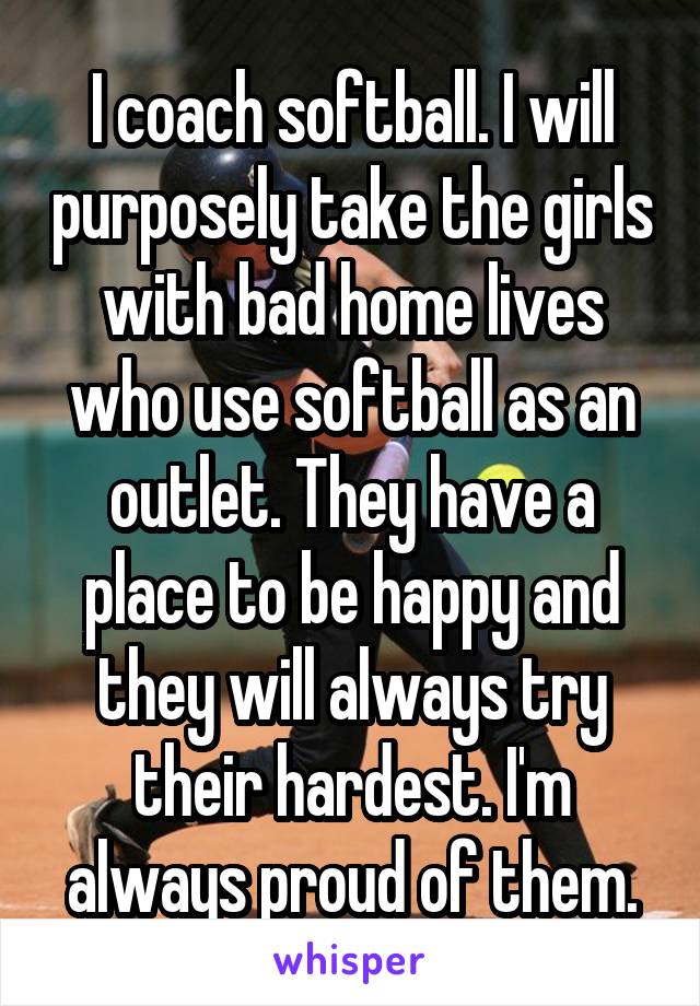 I coach softball. I will purposely take the girls with bad home lives who use softball as an outlet. They have a place to be happy and they will always try their hardest. I'm always proud of them.