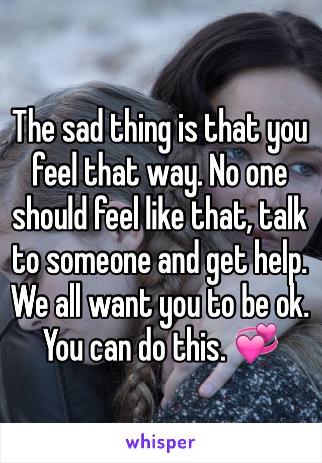 The sad thing is that you feel that way. No one should feel like that, talk to someone and get help. We all want you to be ok. You can do this. 💞