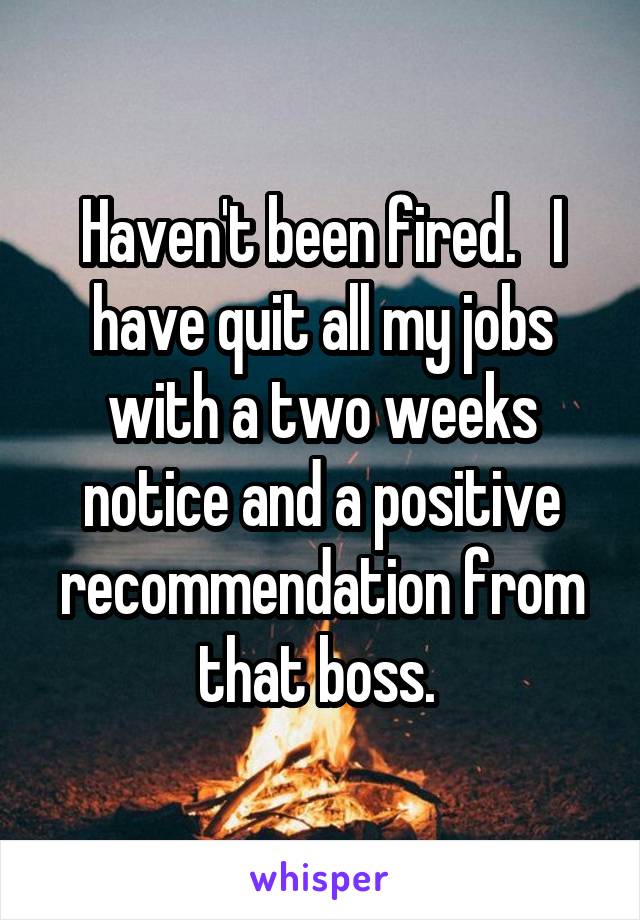 Haven't been fired.   I have quit all my jobs with a two weeks notice and a positive recommendation from that boss. 