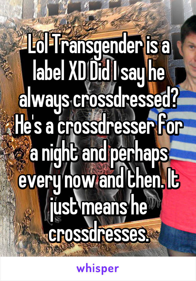 Lol Transgender is a label XD Did I say he always crossdressed? He's a crossdresser for a night and perhaps every now and then. It just means he crossdresses.