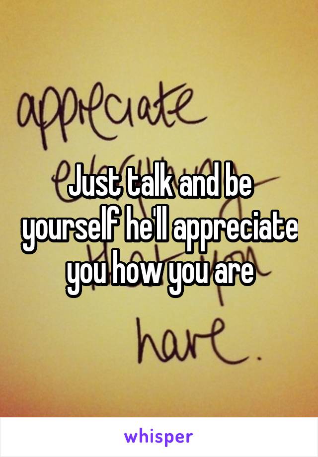 Just talk and be yourself he'll appreciate you how you are