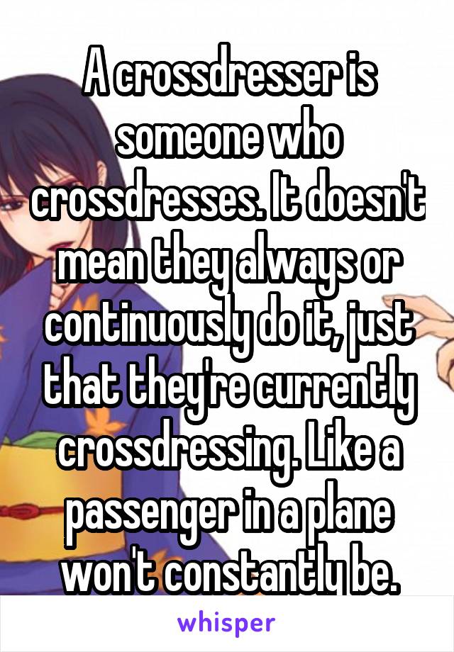 A crossdresser is someone who crossdresses. It doesn't mean they always or continuously do it, just that they're currently crossdressing. Like a passenger in a plane won't constantly be.