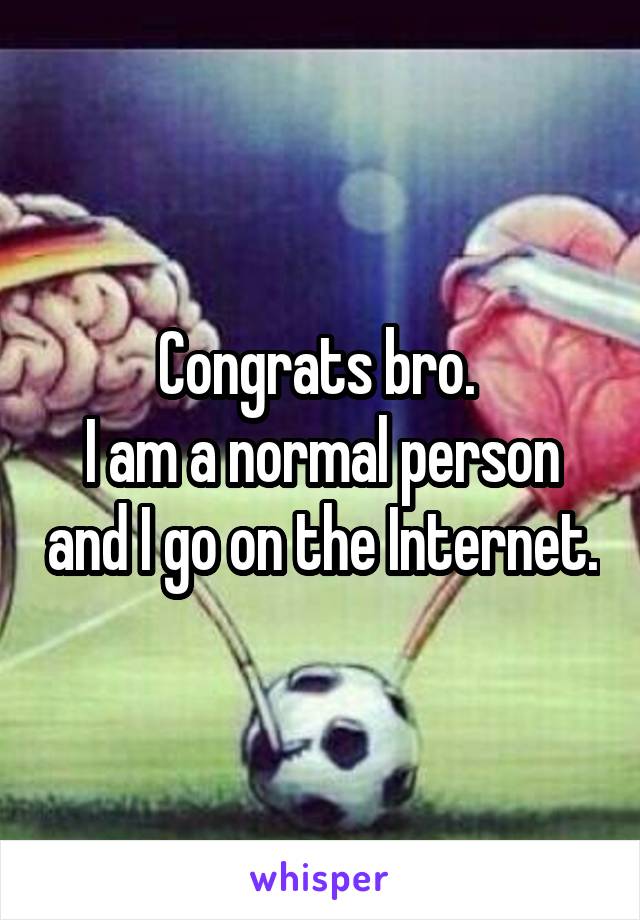 Congrats bro. 
I am a normal person and I go on the Internet.