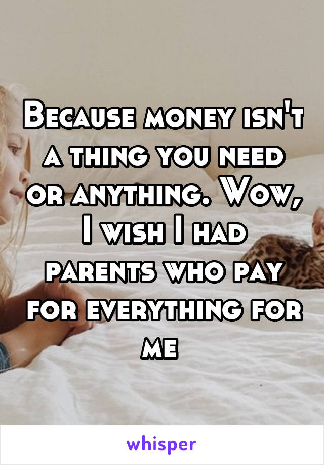 Because money isn't a thing you need or anything. Wow, I wish I had parents who pay for everything for me 