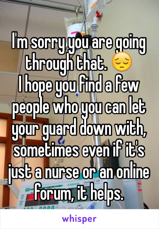 I'm sorry you are going through that. 😔
I hope you find a few people who you can let your guard down with, sometimes even if it's just a nurse or an online forum, it helps.