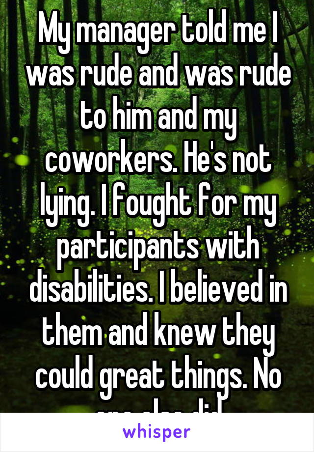 My manager told me I was rude and was rude to him and my coworkers. He's not lying. I fought for my participants with disabilities. I believed in them and knew they could great things. No one else did