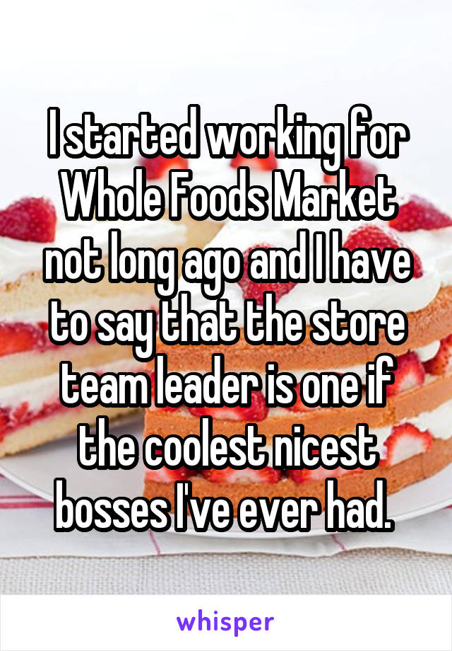 I started working for Whole Foods Market not long ago and I have to say that the store team leader is one if the coolest nicest bosses I've ever had. 
