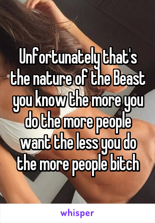 Unfortunately that's the nature of the Beast you know the more you do the more people want the less you do the more people bitch