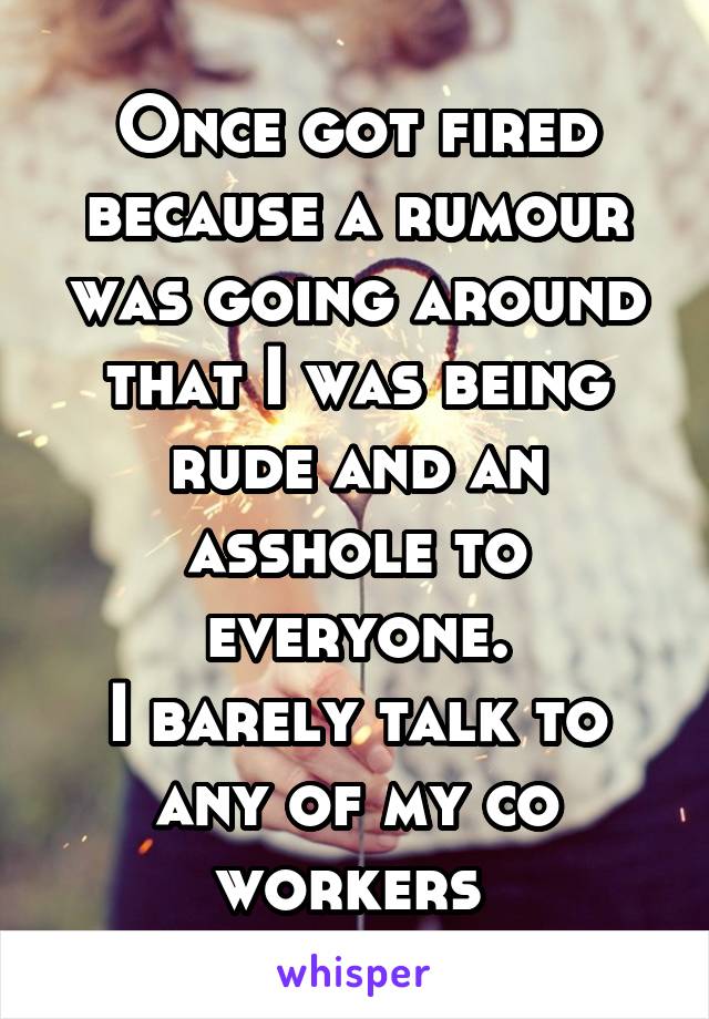 Once got fired because a rumour was going around that I was being rude and an asshole to everyone.
I barely talk to any of my co workers 