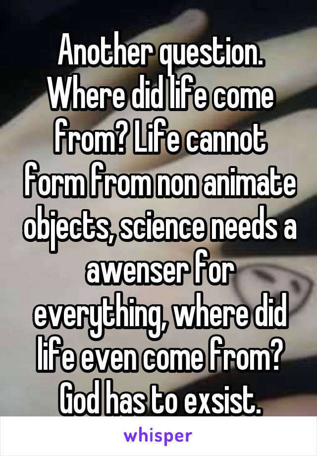 Another question. Where did life come from? Life cannot form from non animate objects, science needs a awenser for everything, where did life even come from? God has to exsist.