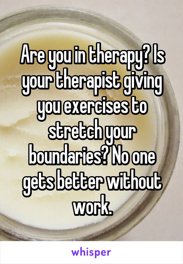 Are you in therapy? Is your therapist giving you exercises to stretch your boundaries? No one gets better without work.