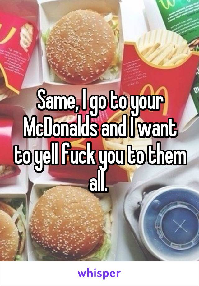 Same, I go to your McDonalds and I want to yell fuck you to them all. 