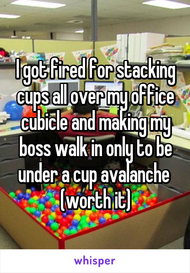 I got fired for stacking cups all over my office cubicle and making my boss walk in only to be under a cup avalanche 
(worth it)