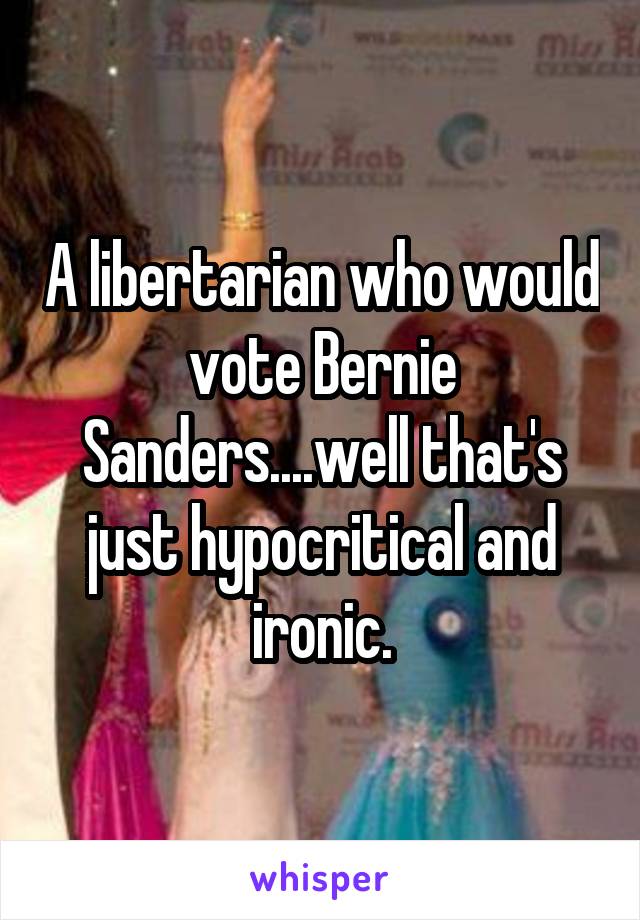 A libertarian who would vote Bernie Sanders....well that's just hypocritical and ironic.