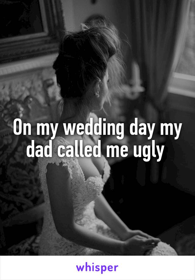 On my wedding day my dad called me ugly 
