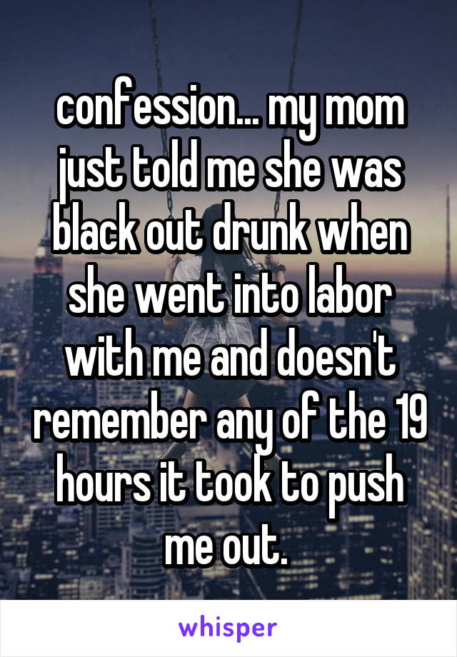 confession... my mom just told me she was black out drunk when she went into labor with me and doesn't remember any of the 19 hours it took to push me out. 