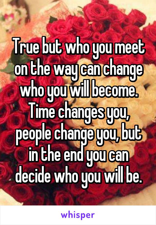 True but who you meet on the way can change who you will become. Time changes you, people change you, but in the end you can decide who you will be.